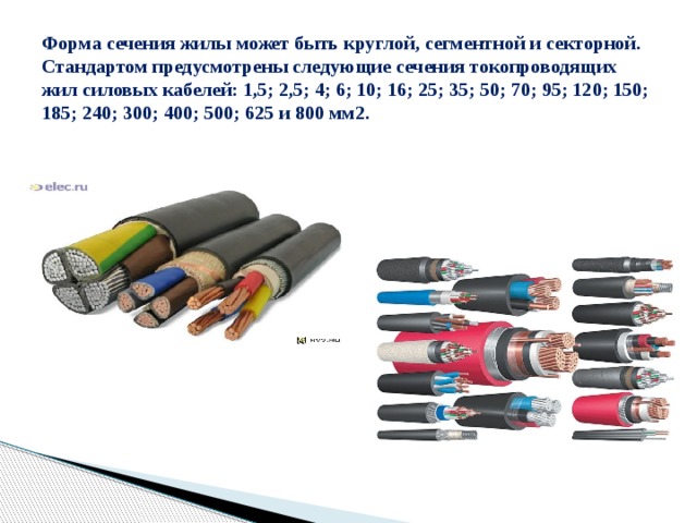 Форма сечения жилы может быть круглой, сегментной и секторной. Стандартом предусмотрены следующие сечения токопроводящих жил силовых кабелей: 1,5; 2,5; 4; 6; 10; 16; 25; 35; 50; 70; 95; 120; 150; 185; 240; 300; 400; 500; 625 и 800 мм2.