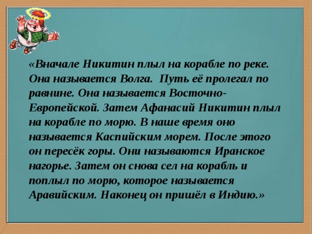 «Вначале Никитин плыл на корабле по реке. Она называется Волга. Путь её пролегал по равнине. Она называется Восточно-Европейской. Затем Афанасий Никитин плыл на корабле по морю. В наше время оно называется Каспийским морем. После этого он пересёк горы. Они называются Иранское нагорье. Затем он снова сел на корабль и поплыл по морю, которое называется Аравийским. Наконец он пришёл в Индию.»