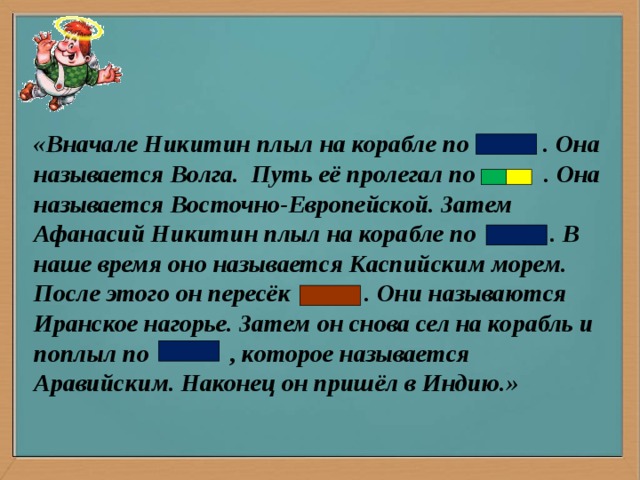 «Вначале Никитин плыл на корабле по . Она называется Волга. Путь её пролегал по . Она называется Восточно-Европейской. Затем Афанасий Никитин плыл на корабле по . В наше время оно называется Каспийским морем. После этого он пересёк . Они называются Иранское нагорье. Затем он снова сел на корабль и поплыл по , которое называется Аравийским. Наконец он пришёл в Индию.»