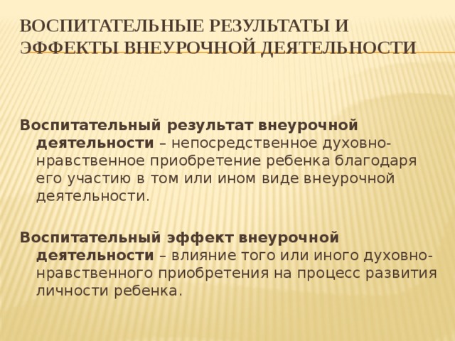 Воспитательные результаты и эффекты внеурочной деятельности   Воспитательный результат внеурочной деятельности – непосредственное духовно-нравственное приобретение ребенка благодаря его участию в том или ином виде внеурочной деятельности. Воспитательный эффект внеурочной деятельности – влияние того или иного духовно-нравственного приобретения на процесс развития личности ребенка. 