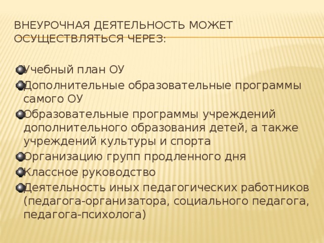 Внеурочная деятельность может осуществляться через: Учебный план ОУ Дополнительные образовательные программы самого ОУ Образовательные программы учреждений дополнительного образования детей, а также учреждений культуры и спорта Организацию групп продленного дня Классное руководство Деятельность иных педагогических работников (педагога-организатора, социального педагога, педагога-психолога) 