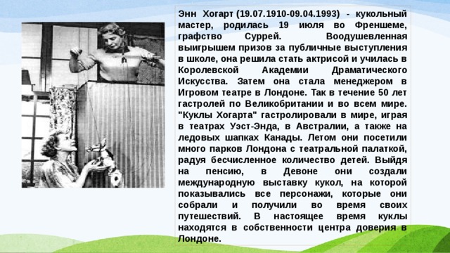 Энн Хогарт (19.07.1910-09.04.1993) - кукольный мастер, родилась 19 июля во Френшеме, графство Суррей. Воодушевленная выигрышем призов за публичные выступления в школе, она решила стать актрисой и училась в Королевской Академии Драматического Искусства. Затем она стала менеджером в Игровом театре в Лондоне. Так в течение 50 лет гастролей по Великобритании и во всем мире. 