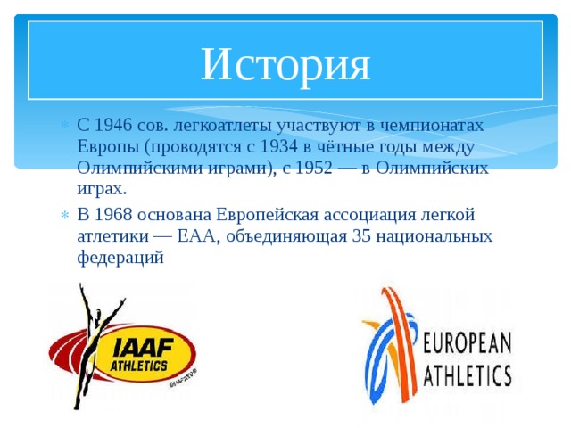 История С 1946 сов. легкоатлеты участвуют в чемпионатах Европы (проводятся с 1934 в чётные годы между Олимпийскими играми), с 1952 — в Олимпийских играх. В 1968 основана Европейская ассоциация легкой атлетики — ЕАА, объединяющая 35 национальных федераций 