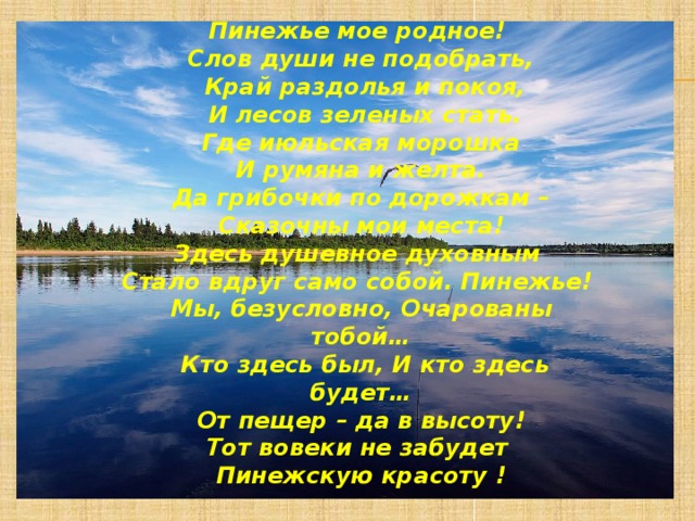 Пинежье мое родное! Слов души не подобрать,  Край раздолья и покоя,  И лесов зеленых стать.  Где июльская морошка И румяна и желта. Да грибочки по дорожкам –  Сказочны мои места! Здесь душевное духовным Стало вдруг само собой. Пинежье! Мы, безусловно, Очарованы тобой…  Кто здесь был, И кто здесь будет…  От пещер – да в высоту! Тот вовеки не забудет Пинежскую красоту ! 