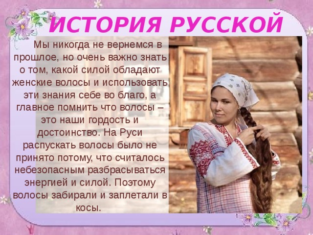 ИСТОРИЯ РУССКОЙ КОСЫ Мы никогда не вернемся в прошлое, но очень важно знать о том, какой силой обладают женские волосы и использовать эти знания себе во благо, а главное помнить что волосы – это наши гордость и достоинство. На Руси распускать волосы было не принято потому, что считалось небезопасным разбрасываться энергией и силой. Поэтому волосы забирали и заплетали в косы. 