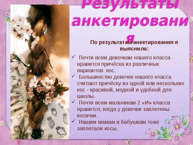  Результаты анкетирования   По результатам анкетирования я выяснила:  Почти всем девочкам нашего класса  нравится причёска из различных  вариантов кос.  Большинство девочек нашего класса  считают причёску из одной или нескольких  кос - красивой, модной и удобной для  школы.  Почти всем мальчикам 2 «И» класса  нравится, когда у девочки заплетены  косички.  Нашим мамам и бабушкам тоже  заплетали косы. 