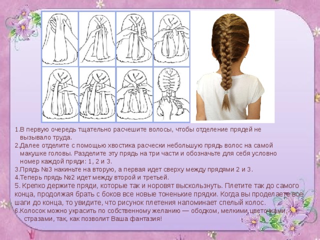 1.В первую очередь тщательно расчешите волосы, чтобы отделение прядей не  вызывало труда. 2.Далее отделите с помощью хвостика расчески небольшую прядь волос на самой  макушке головы. Разделите эту прядь на три части и обозначьте для себя условно  номер каждой пряди: 1, 2 и 3. 3.Прядь №3 накиньте на вторую, а первая идет сверху между прядями 2 и 3. 4.Теперь прядь №2 идет между второй и третьей. 5. Крепко держите пряди, которые так и норовят выскользнуть. Плетите так до самого конца, продолжая брать с боков все новые тоненькие прядки. Когда вы проделаете все шаги до конца, то увидите, что рисунок плетения напоминает спелый колос. 6.Колосок можно украсить по собственному желанию — ободком, мелкими цветочками,  стразами, так, как позволит Ваша фантазия! 
