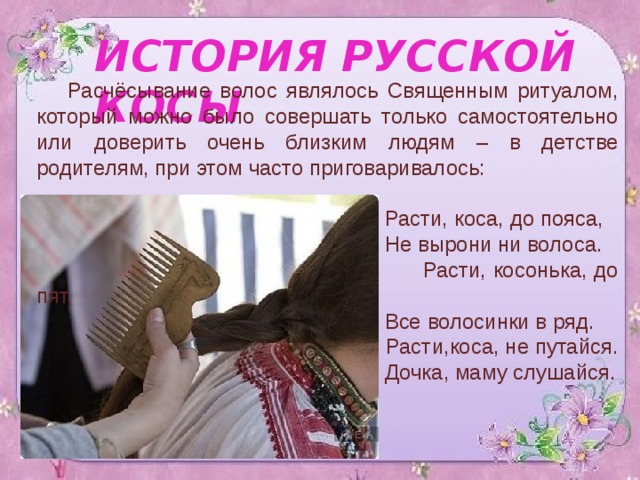 ИСТОРИЯ РУССКОЙ КОСЫ Расчёсывание волос являлось Священным ритуалом, который можно было совершать только самостоятельно или доверить очень близким людям – в детстве родителям, при этом часто приговаривалось:  Расти, коса, до пояса,  Не вырони ни волоса.  Расти, косонька, до пят,  Все волосинки в ряд.  Расти,коса, не путайся.  Дочка, маму слушайся. 