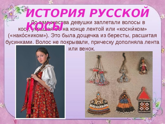 ИСТОРИЯ РУССКОЙ КОСЫ  До замужества девушки заплетали волосы в косу, украшая ее на конце лентой или «косн и́ ком» («нако́сником»). Это была дощечка из бересты, расшитая бусинками. Волос не покрывали, прическу дополняла лента или венок. 