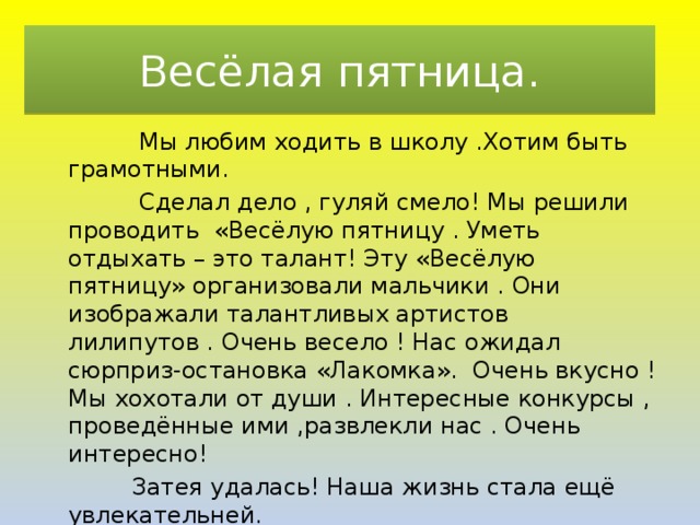 Весёлая пятница.  Мы любим ходить в школу .Хотим быть грамотными.  Сделал дело , гуляй смело! Мы решили проводить «Весёлую пятницу . Уметь отдыхать – это талант! Эту «Весёлую пятницу» организовали мальчики . Они изображали талантливых артистов лилипутов . Очень весело ! Нас ожидал сюрприз-остановка «Лакомка». Очень вкусно ! Мы хохотали от души . Интересные конкурсы , проведённые ими ,развлекли нас . Очень интересно!  Затея удалась! Наша жизнь стала ещё увлекательней. 
