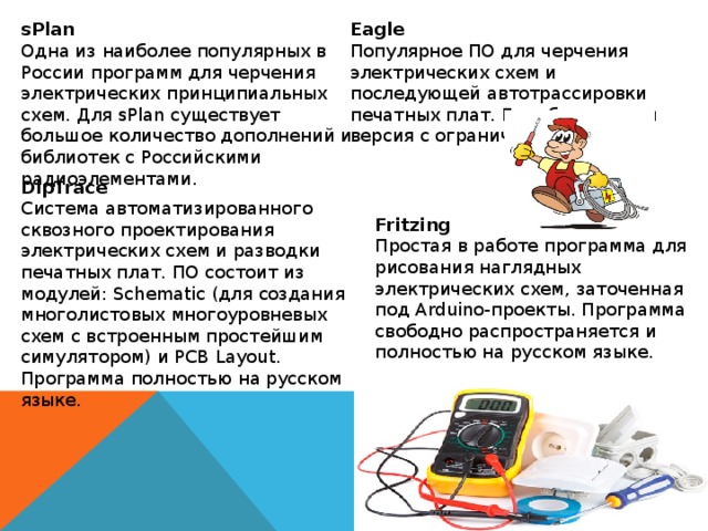 sPlan Eagle Одна из наиболее популярных в России программ для черчения электрических принципиальных схем. Для sPlan существует большое количество дополнений и библиотек с Российскими радиоэлементами. Популярное ПО для черчения электрических схем и последующей автотрассировки печатных плат. Есть бесплатная версия с ограничениями. DipTrace Система автоматизированного сквозного проектирования электрических схем и разводки печатных плат. ПО состоит из модулей: Schematic (для создания многолистовых многоуровневых схем с встроенным простейшим симулятором) и PCB Layout. Программа полностью на русском языке.  Fritzing Простая в работе программа для рисования наглядных электрических схем, заточенная под Arduino-проекты. Программа свободно распространяется и полностью на русском языке. 