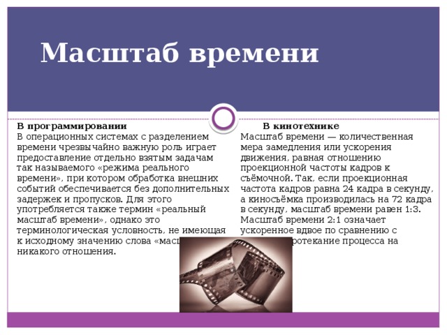 Масштаб времени   В программировании В кинотехнике В операционных системах с разделением времени чрезвычайно важную роль играет предоставление отдельно взятым задачам так называемого «режима реального времени», при котором обработка внешних событий обеспечивается без дополнительных задержек и пропусков. Для этого употребляется также термин «реальный масштаб времени», однако это терминологическая условность, не имеющая к исходному значению слова «масштаб» никакого отношения. Масштаб времени — количественная мера замедления или ускорения движения, равная отношению проекционной частоты кадров к съёмочной. Так, если проекционная частота кадров равна 24 кадра в секунду, а киносъёмка производилась на 72 кадра в секунду, масштаб времени равен 1:3. Масштаб времени 2:1 означает ускоренное вдвое по сравнению с обычным протекание процесса на экране. 