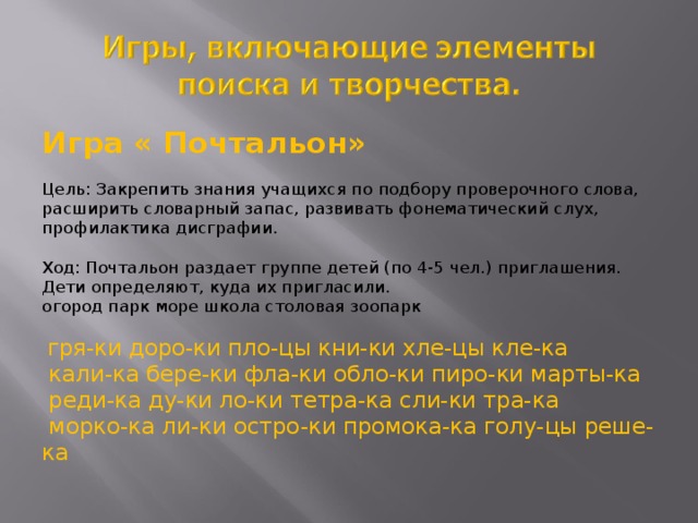 Игра « Почтальон»  Цель: Закрепить знания учащихся по подбору проверочного слова, расширить словарный запас, развивать фонематический слух, профилактика дисграфии.  Ход: Почтальон раздает группе детей (по 4-5 чел.) приглашения.  Дети определяют, куда их пригласили.  огород парк море школа столовая зоопарк   гря-ки доро-ки пло-цы кни-ки хле-цы кле-ка  кали-ка бере-ки фла-ки обло-ки пиро-ки марты-ка  реди-ка ду-ки ло-ки тетра-ка сли-ки тра-ка  морко-ка ли-ки остро-ки промока-ка голу-цы реше-ка 