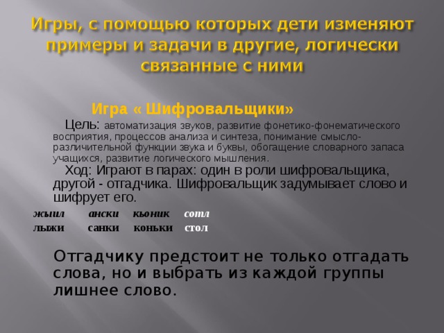   Игра « Шифровальщики»  Цель: автоматизация звуков, развитие фонетико-фонематического восприятия, процессов анализа и синтеза, понимание смысло-различительной функции звука и буквы, обогащение словарного запаса учащихся, развитие логического мышления.  Ход: Играют в парах: один в роли шифровальщика, другой - отгадчика. Шифровальщик задумывает слово и шифрует его. жыил ански кьоник сотл лыжи  санки коньки  стол  Отгадчику предстоит не только отгадать слова, но и выбрать из каждой группы лишнее слово. 