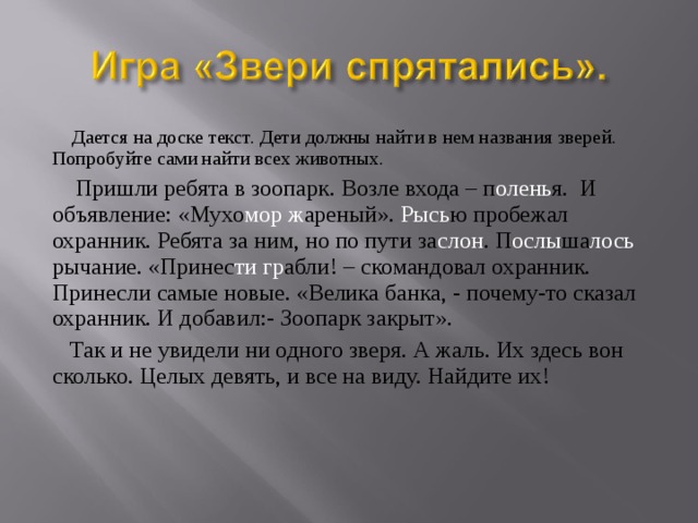  Дается на доске текст. Дети должны найти в нем названия зверей. Попробуйте сами найти всех животных.  Пришли ребята в зоопарк. Возле входа – п олень я. И объявление: «Мухо мор  ж ареный». Рысь ю пробежал охранник. Ребята за ним, но по пути за слон . П ослы ша лось рычание. «Принес ти  гр абли! – скомандовал охранник. Принесли самые новые. «Велика банка, - почему-то сказал охранник. И добавил:- Зоопарк закрыт».  Так и не увидели ни одного зверя. А жаль. Их здесь вон сколько. Целых девять, и все на виду. Найдите их! 