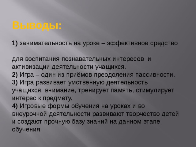   Выводы:  1) занимательность на уроке – эффективное средство  для воспитания познавательных интересов  и активизации деятельности учащихся.  2) Игра – один из приёмов преодоления пассивности.  3) Игра развивает умственную деятельность учащихся, внимание, тренирует память, стимулирует интерес к предмету.  4) Игровые формы обучения на уроках и во внеурочной деятельности развивают творчество детей и создают прочную базу знаний на данном этапе обучения 
