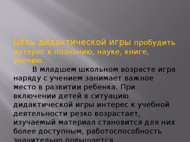 Цель дидактической игры пробудить интерес к познанию, науке, книге, учению.  В младшем школьном возрасте игра наряду с учением занимает важное место в развитии ребенка. При включении детей в ситуацию дидактической игры интерес к учебной деятельности резко возрастает, изучаемый материал становится для них более доступным, работоспособность значительно повышается. 