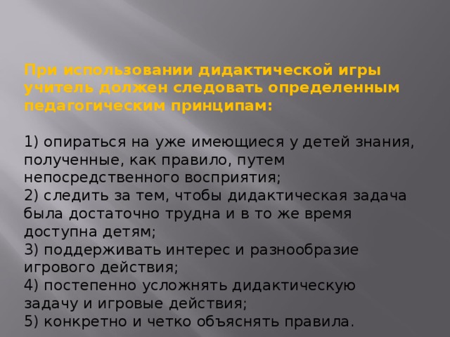 При использовании дидактической игры учитель должен следовать определенным педагогическим принципам:  1) опираться на уже имеющиеся у детей знания, полученные, как правило, путем непосредственного восприятия; 2) следить за тем, чтобы дидактическая задача была достаточно трудна и в то же время доступна детям; 3) поддерживать интерес и разнообразие игрового действия; 4) постепенно усложнять дидактическую задачу и игровые действия; 5) конкретно и четко объяснять правила. 