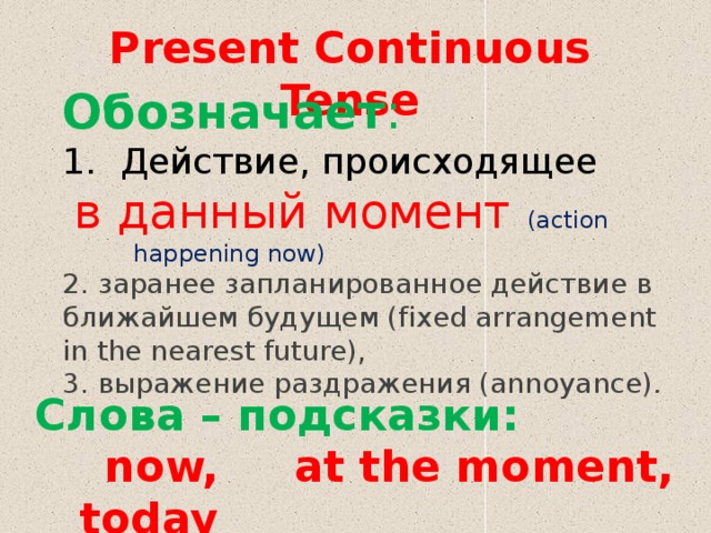 Present Continuous Tense Обозначает : Действие, происходящее  в данный момент (action happening now) 2. заранее запланированное действие в ближайшем будущем (fixed arrangement in the nearest future), 3. выражение раздражения (annoyance). Слова – подсказки:  now, at the moment, today 
