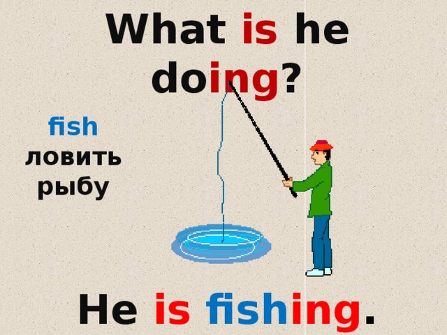 What is he do ing ?    fish ловить рыбу He is fish ing . 