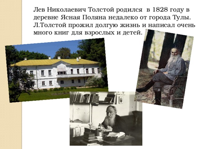 Лев Николаевич Толстой родился в 1828 году в деревне Ясная Поляна недалеко от города Тулы. Л.Толстой прожил долгую жизнь и написал очень много книг для взрослых и детей. 