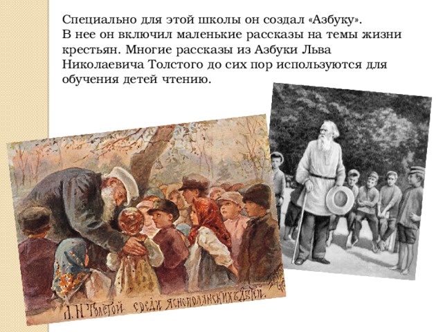 Специально для этой школы он создал «Азбуку». В нее он включил маленькие рассказы на темы жизни крестьян. Многие рассказы из Азбуки Льва Николаевича Толстого до сих пор используются для обучения детей чтению. 