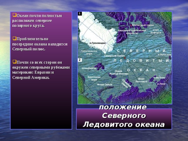 Океан почти полностью расположен севернее полярного круга.  Приблизительно посередине океана находится Северный полюс.  Почти со всех сторон он окружен северными рубежами материков: Евразии и Северной Америки.   Географическое положение   Северного Ледовитого океана 