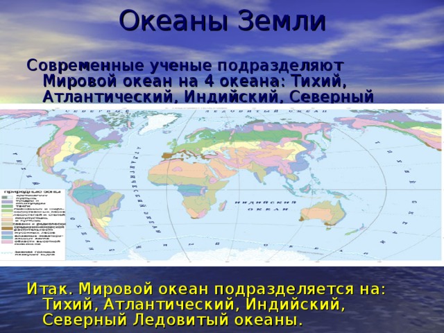 Океаны Земли Современные ученые подразделяют Мировой океан на 4 океана: Тихий, Атлантический, Индийский, Северный Ледовитый. Итак. Мировой океан подразделяется на: Тихий, Атлантический, Индийский, Северный Ледовитый океаны. 