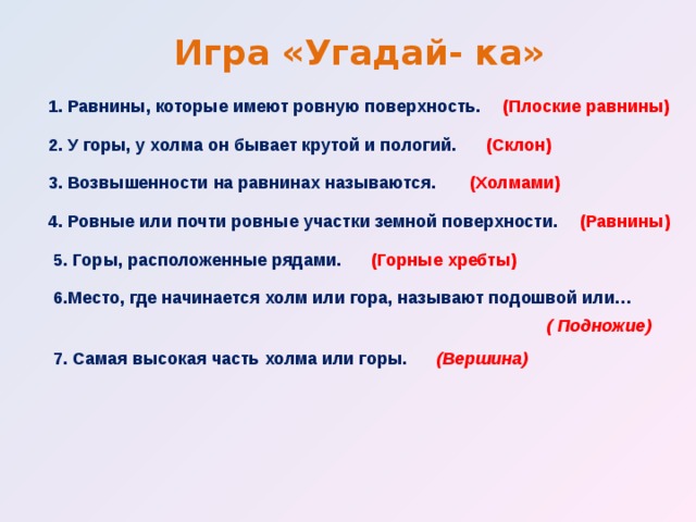 Игра «Угадай- ка» 1. Равнины, которые имеют ровную поверхность. (Плоские равнины) 2. У горы, у холма он бывает крутой и пологий. (Склон) 3. Возвышенности на равнинах называются. (Холмами)   4. Ровные или почти ровные участки земной поверхности. (Равнины) 5. Горы, расположенные рядами. (Горные хребты) 6.Место, где начинается холм или гора, называют подошвой или… ( Подножие) 7. Самая высокая часть холма или горы.   (Вершина) 