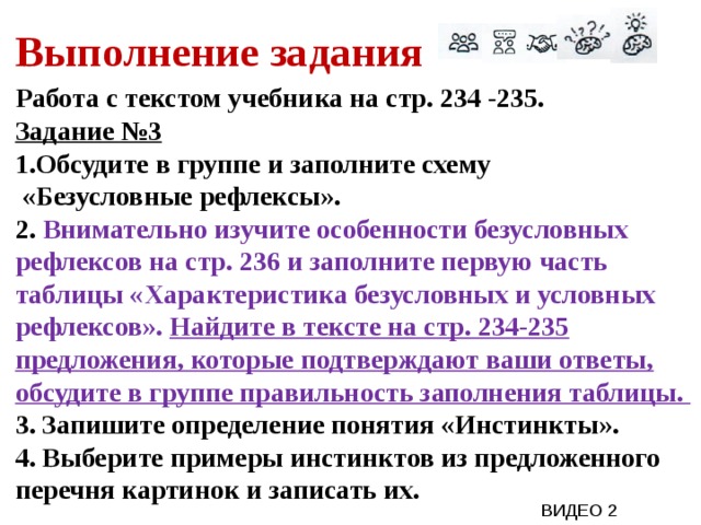 Выполнение задания Работа с текстом учебника на стр. 234 -235. Задание №3 Обсудите в группе и заполните схему  «Безусловные рефлексы». 2. Внимательно изучите особенности безусловных рефлексов на стр. 236 и заполните первую часть таблицы «Характеристика безусловных и условных рефлексов». Найдите в тексте на стр. 234-235 предложения, которые подтверждают ваши ответы, обсудите в группе правильность заполнения таблицы. 3. Запишите определение понятия «Инстинкты». 4. Выберите примеры инстинктов из предложенного перечня картинок и записать их.  ВИДЕО 2 