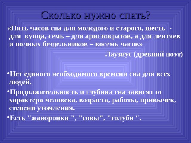 Сколько нужно спать? « Пять часов сна для молодого и старого, шесть - для купца, семь – для аристократов, а для лентяев и полных бездельников – восемь часов» Лаузиус (древний поэт)   Нет единого необходимого времени сна для всех людей. Продолжительность и глубина сна зависят от характера человека, возраста, работы, привычек, степени утомления. Есть 