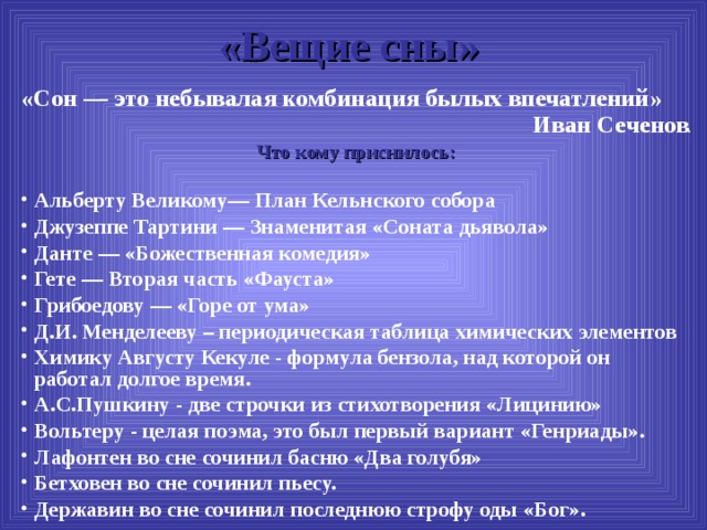 «Вещие сны»   «Сон — это небывалая комбинация былых впечатлений» Иван Сеченов . Что кому приснилось: Альберту Великому— План Кельнского собора Джузеппе Тартини — Знаменитая «Соната дьявола» Данте — «Божественная комедия» Гете — Вторая часть «Фауста» Грибоедову — «Горе от ума» Д.И. Менделееву – периодическая таблица химических элементов Химику Августу Кекуле - формула бензола, над которой он работал долгое время. А.С.Пушкину - две строчки из стихотворения «Лицинию» Вольтеру - целая поэма, это был первый вариант «Генриады». Лафонтен во сне сочинил басню «Два голубя» Бетховен во сне сочинил пьесу. Державин во сне сочинил последнюю строфу оды «Бог». 