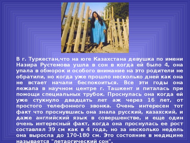 В г. Туркестан,что на юге Казахстана девушка по имени Назира Рустемова ушла в сон в когда ей было 4, она упала в обморок и особого внимание на это родители не обратили, но когда уже прошло несколько дней как она не встает начали беспокоиться. Все эти годы она лежала в научном центре г. Ташкент и питалась при помощи специальных трубок. Проснулась она когда ей уже стукнуло двадцать лет аж через 16 лет, от простого телефонного звонка. Очень интересен тот факт что проснувшись она знала русский, казахский, и даже английский язык в совершенстве, и еще один очень интересный факт, когда она проснулась ее рост составлял 39 см как в 4 года, но за несколько недель она выросла до 170-180 см. Это состояние в медицине называется 