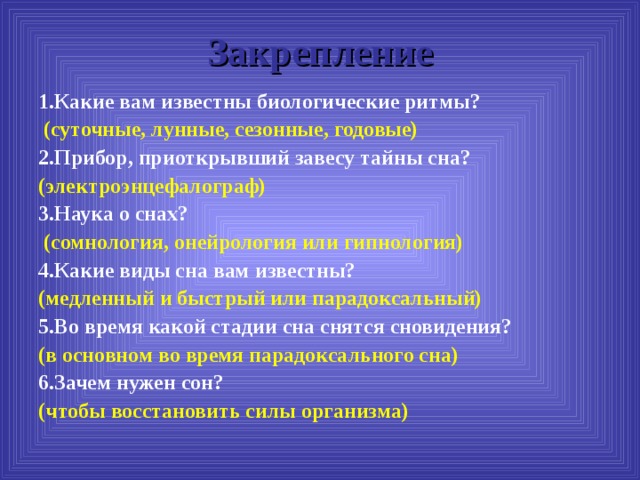 Закрепление 1.Какие вам известны биологические ритмы?  (суточные, лунные, сезонные, годовые) 2.Прибор, приоткрывший завесу тайны сна? (электроэнцефалограф) 3.Наука о снах?  (сомнология, онейрология или гипнология)  4.Какие виды сна вам известны? (медленный и быстрый или парадоксальный) 5.Во время какой стадии сна снятся сновидения? (в основном во время парадоксального сна) 6.Зачем нужен сон? (чтобы восстановить силы организма) 