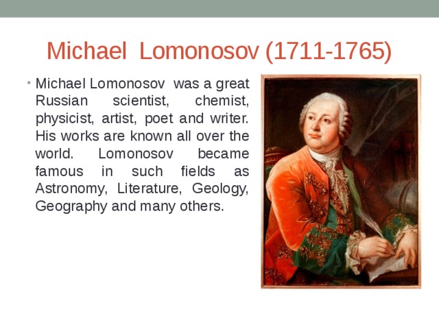 Michael Lomonosov (1711-1765) Michael Lomonosov was a great Russian scientist, chemist, physicist, artist, poet and writer. His works are known all over the world. Lomonosov became famous in such fields as Astronomy, Literature, Geology, Geography and many others. 