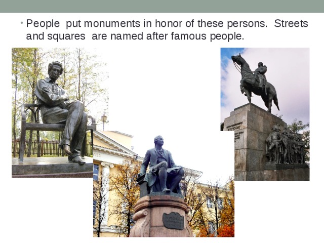 People put monuments in honor of these persons. Streets and squares are named after famous people. 