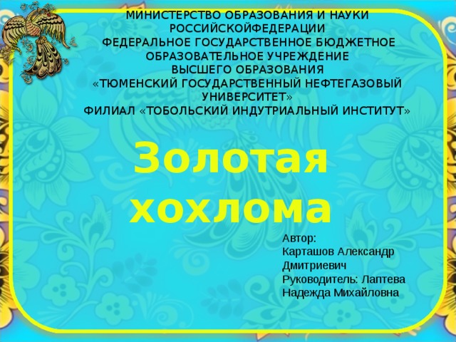 МИНИСТЕРСТВО ОБРАЗОВАНИЯ И НАУКИ РОССИЙСКОЙФЕДЕРАЦИИ   ФЕДЕРАЛЬНОЕ ГОСУДАРСТВЕННОЕ БЮДЖЕТНОЕ ОБРАЗОВАТЕЛЬНОЕ УЧРЕЖДЕНИЕ  ВЫСШЕГО ОБРАЗОВАНИЯ  «ТЮМЕНСКИЙ ГОСУДАРСТВЕННЫЙ НЕФТЕГАЗОВЫЙ УНИВЕРСИТЕТ»  ФИЛИАЛ «ТОБОЛЬСКИЙ ИНДУТРИАЛЬНЫЙ ИНСТИТУТ»    Золотая хохлома Автор:  Карташов Александр Дмитриевич  Руководитель: Лаптева Надежда Михайловна 