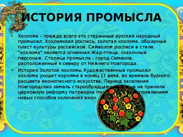 ИСТОРИЯ ПРОМЫСЛА Хохлома - прежде всего это старинный русский народный промысел. Хохломская роспись, золотая хохлома, обширный пласт культуры российской. Символом росписи в стиле 