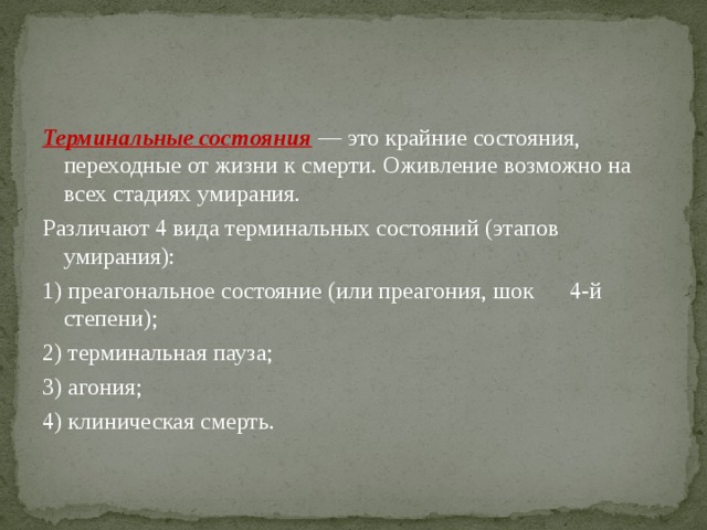 Терминальные состояния  — это крайние состояния, переходные от жизни к смерти. Оживление возможно на всех стадиях умирания. Различают 4 вида терминальных состояний (этапов умирания): 1) преагональное состояние (или преагония, шок 4-й степени); 2) терминальная пауза; 3) агония; 4) клиническая смерть. 