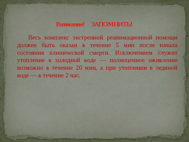 Внимание! ЗАПОМНИТЬ!  Весь комплекс экстренной реанимационной помощи должен быть оказан в течение 5 мин после начала состояния клинической смерти. Исключением служит утопление в холодной воде — полноценное оживление возможно в течение 20 мин, а при утоплении в ледяной воде — в течение 2 час. 