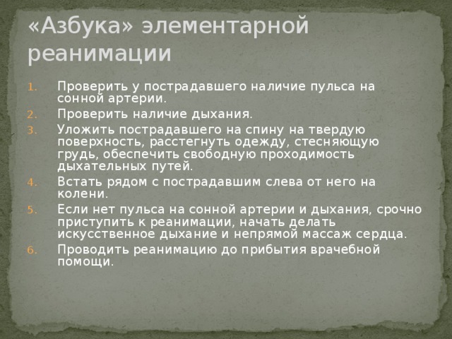 «Азбука» элементарной реанимации Проверить у пострадавшего наличие пульса на сонной артерии. Проверить наличие дыхания. Уложить пострадавшего на спину на твердую поверхность, расстегнуть одежду, стесняющую грудь, обеспечить свободную проходимость дыхательных путей. Встать рядом с пострадавшим слева от него на колени. Если нет пульса на сонной артерии и дыхания, срочно приступить к реанимации, начать делать искусственное дыхание и непрямой массаж сердца. Проводить реанимацию до прибытия врачебной помощи. 