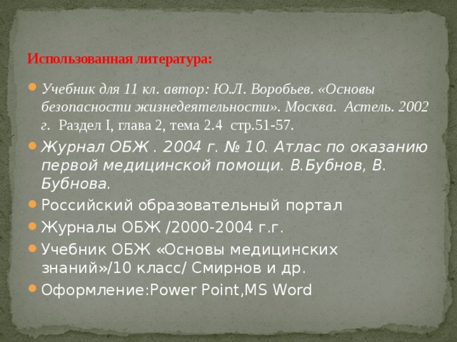 Использованная литература: Учебник для 11 кл. автор: Ю.Л. Воробьев. «Основы безопасности жизнедеятельности». Москва. Астель. 2002 г.  Раздел I, глава 2, тема 2.4 стр.51-57. Журнал ОБЖ . 2004 г. № 10. Атлас по оказанию первой медицинской помощи. В.Бубнов, В. Бубнова. Российский образовательный портал Журналы ОБЖ /2000-2004 г.г. Учебник ОБЖ «Основы медицинских знаний»/10 класс/ Смирнов и др. Оформление:Power Point,MS Word 