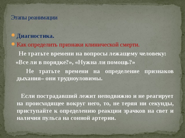 Этапы реанимации Диагностика. Как определить признаки клинической смерти.   Не тратьте времени на вопросы лежащему человеку:  «Все ли в порядке?», «Нужна ли помощь?»  Не тратьте времени на определение признаков дыхания– они трудноуловимы.    Если пострадавший лежит неподвижно и не реагирует на происходящее вокруг него, то, не теряя ни секунды, приступайте к определению реакции зрачков на свет и наличия пульса на сонной артерии. 