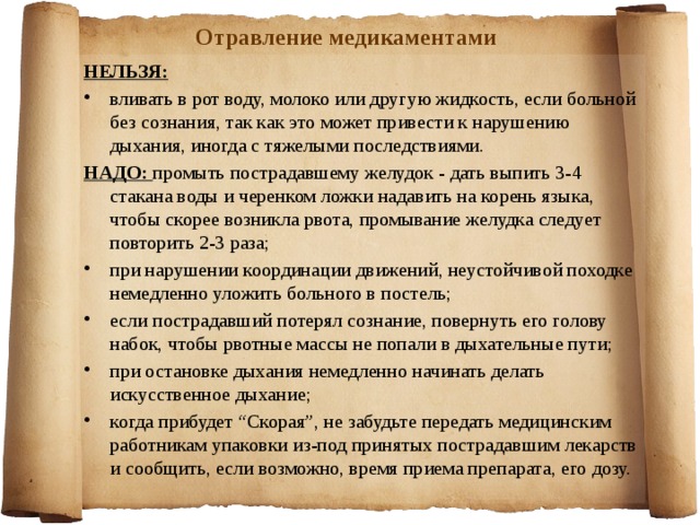 Отравление медикаментами НЕЛЬЗЯ: вливать в рот воду, молоко или другую жидкость, если больной без сознания, так как это может привести к нарушению дыхания, иногда с тяжелыми последствиями. НАДО: промыть пострадавшему желудок - дать выпить 3-4 стакана воды и черенком ложки надавить на корень языка, чтобы скорее возникла рвота, промывание желудка следует повторить 2-3 раза; при нарушении координации движений, неустойчивой походке немедленно уложить больного в постель; если пострадавший потерял сознание, повернуть его голову набок, чтобы рвотные массы не попали в дыхательные пути; при остановке дыхания немедленно начинать делать искусственное дыхание; когда прибудет “Скорая”, не забудьте передать медицинским работникам упаковки из-под принятых пострадавшим лекарств и сообщить, если возможно, время приема препарата, его дозу.   