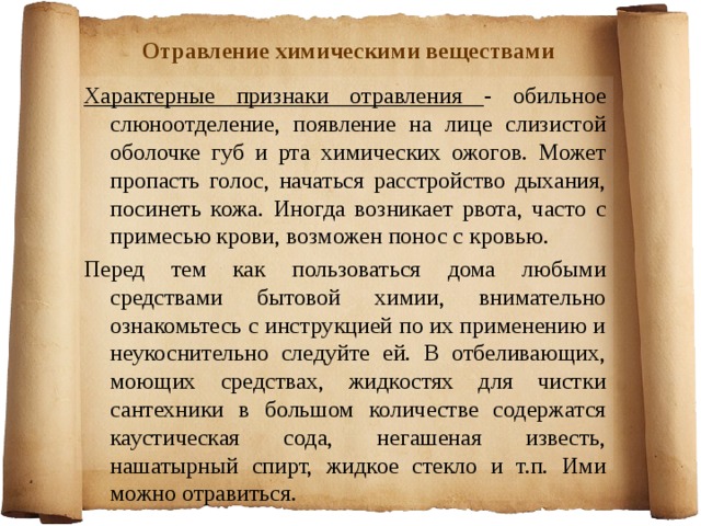 Отравление химическими веществами Характерные признаки отравления - обильное слюноотделение, появление на лице слизистой оболочке губ и рта химических ожогов. Может пропасть голос, начаться расстройство дыхания, посинеть кожа. Иногда возникает рвота, часто с примесью крови, возможен понос с кровью. Перед тем как пользоваться дома любыми средствами бытовой химии, внимательно ознакомьтесь с инструкцией по их применению и неукоснительно следуйте ей. В отбеливающих, моющих средствах, жидкостях для чистки сантехники в большом количестве содержатся каустическая сода, негашеная известь, нашатырный спирт, жидкое стекло и т.п. Ими можно отравиться. 