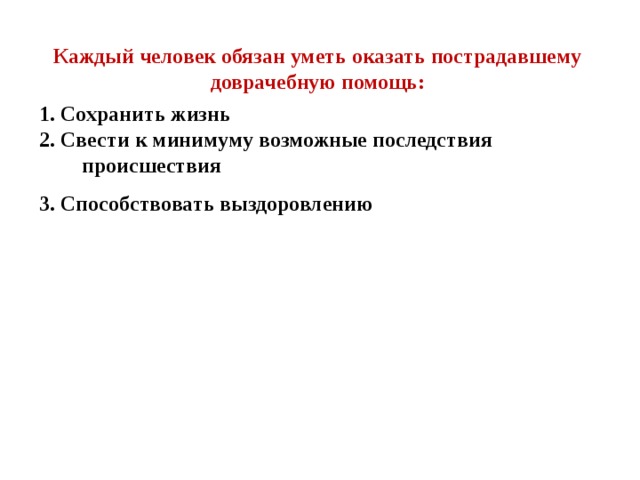 Каждый человек обязан уметь оказать пострадавшему доврачебную помощь: 1. Сохранить жизнь 2. Свести к минимуму возможные последствия происшествия 3. Способствовать выздоровлению 