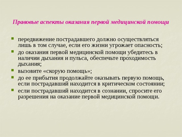 Правовые аспекты оказания первой медицинской помощи передвижение пострадавшего должно осуществляться лишь в том случае, если его жизни угрожает опасность; до оказания первой медицинской помощи убедитесь в наличии дыхания и пульса, обеспечьте проходимость дыхания; вызовите «скорую помощь»; до ее прибытия продолжайте оказывать первую помощь, если пострадавший находится в критическом состоянии; если пострадавший находится в сознании, спросите его разрешения на оказание первой медицинской помощи. 