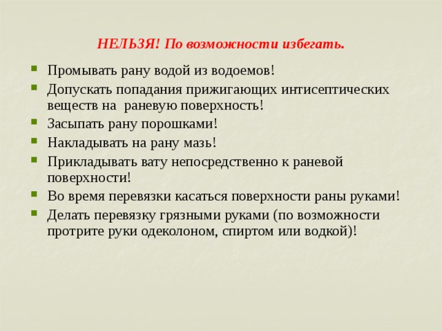 НЕЛЬЗЯ! По возможности избегать.   Промывать рану водой из водоемов! Допускать попадания прижигающих интисептических веществ на раневую поверхность! Засыпать рану порошками! Накладывать на рану мазь! Прикладывать вату непосредственно к раневой поверхности! Во время перевязки касаться поверхности раны руками! Делать перевязку грязными руками (по возможности протрите руки одеколоном, спиртом или водкой)! 