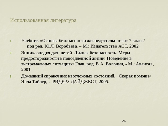 Использованная литература Учебник «Основы безопасности жизнедеятельности» 7 класс/ под ред. Ю.Л. Воробьева. – М.: Издательство АСТ, 2002. Энциклопедия для детей. Личная безопасность. Меры предосторожности в повседневной жизни. Поведение в экстремальных ситуациях/ Глав. ред. В.А. Володин, - М.: Аванта+, 2001. Домашний справочник неотложных состояний. Скорая помощь/ Элла Тайлер, - РИДЕРЗ ДАЙДЖЕСТ, 2005.  