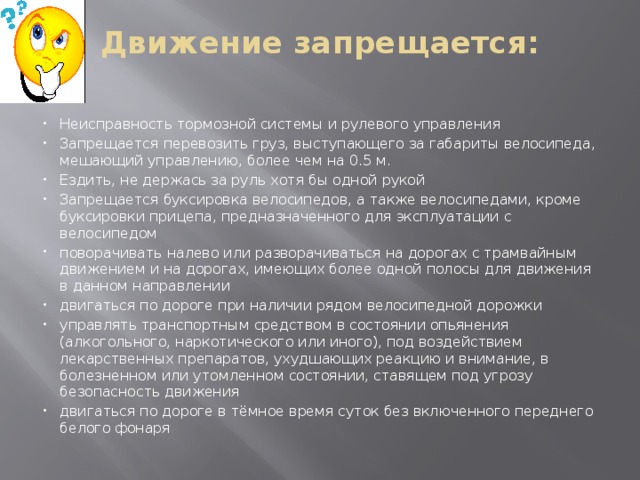 Движение запрещается:   Неисправность тормозной системы и рулевого управления Запрещается перевозить груз, выступающего за габариты велосипеда, мешающий управлению, более чем на 0.5 м. Ездить, не держась за руль хотя бы одной рукой Запрещается буксировка велосипедов, а также велосипедами, кроме буксировки прицепа, предназначенного для эксплуатации с велосипедом поворачивать налево или разворачиваться на дорогах с трамвайным движением и на дорогах, имеющих более одной полосы для движения в данном направлении двигаться по дороге при наличии рядом велосипедной дорожки управлять транспортным средством в состоянии опьянения (алкогольного, наркотического или иного), под воздействием лекарственных препаратов, ухудшающих реакцию и внимание, в болезненном или утомленном состоянии, ставящем под угрозу безопасность движения двигаться по дороге в тёмное время суток без включенного переднего белого фонаря 